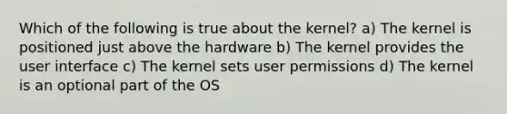 Which of the following is true about the kernel? a) The kernel is positioned just above the hardware b) The kernel provides the user interface c) The kernel sets user permissions d) The kernel is an optional part of the OS