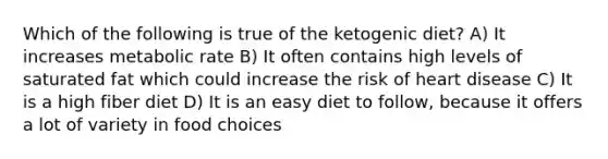 Which of the following is true of the ketogenic diet? A) It increases metabolic rate B) It often contains high levels of saturated fat which could increase the risk of heart disease C) It is a high fiber diet D) It is an easy diet to follow, because it offers a lot of variety in food choices