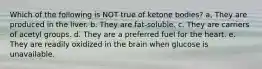 Which of the following is NOT true of ketone bodies? a, They are produced in the liver. b. They are fat-soluble. c. They are carriers of acetyl groups. d. They are a preferred fuel for the heart. e. They are readily oxidized in the brain when glucose is unavailable.