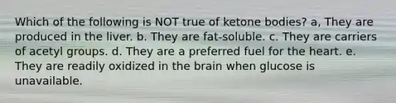 Which of the following is NOT true of ketone bodies? a, They are produced in the liver. b. They are fat-soluble. c. They are carriers of acetyl groups. d. They are a preferred fuel for the heart. e. They are readily oxidized in the brain when glucose is unavailable.