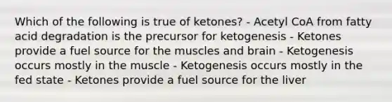 Which of the following is true of ketones? - Acetyl CoA from fatty acid degradation is the precursor for ketogenesis - Ketones provide a fuel source for the muscles and brain - Ketogenesis occurs mostly in the muscle - Ketogenesis occurs mostly in the fed state - Ketones provide a fuel source for the liver