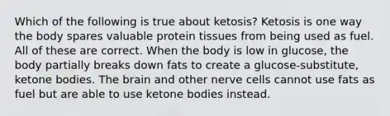 Which of the following is true about ketosis? Ketosis is one way the body spares valuable protein tissues from being used as fuel. All of these are correct. When the body is low in glucose, the body partially breaks down fats to create a glucose-substitute, ketone bodies. The brain and other nerve cells cannot use fats as fuel but are able to use ketone bodies instead.