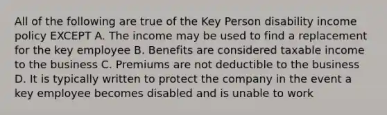 All of the following are true of the Key Person disability income policy EXCEPT A. The income may be used to find a replacement for the key employee B. Benefits are considered taxable income to the business C. Premiums are not deductible to the business D. It is typically written to protect the company in the event a key employee becomes disabled and is unable to work