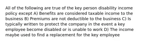 All of the following are true of the key person disability income policy except A) Benefits are considered taxable income to the business B) Premiums are not deductible to the business C) Is typically written to protect the company in the event a key employee become disabled or is unable to work D) The income maybe used to find a replacement for the key employee