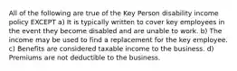 All of the following are true of the Key Person disability income policy EXCEPT a) It is typically written to cover key employees in the event they become disabled and are unable to work. b) The income may be used to find a replacement for the key employee. c) Benefits are considered taxable income to the business. d) Premiums are not deductible to the business.