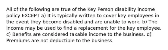 All of the following are true of the Key Person disability income policy EXCEPT a) It is typically written to cover key employees in the event they become disabled and are unable to work. b) The income may be used to find a replacement for the key employee. c) Benefits are considered taxable income to the business. d) Premiums are not deductible to the business.