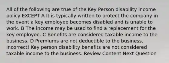 All of the following are true of the Key Person disability income policy EXCEPT A It is typically written to protect the company in the event a key employee becomes disabled and is unable to work. B The income may be used to find a replacement for the key employee. C Benefits are considered taxable income to the business. D Premiums are not deductible to the business. Incorrect! Key person disability benefits are not considered taxable income to the business. Review Content Next Question