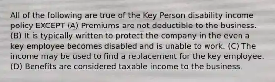 All of the following are true of the Key Person disability income policy EXCEPT (A) Premiums are not deductible to the business. (B) It is typically written to protect the company in the even a key employee becomes disabled and is unable to work. (C) The income may be used to find a replacement for the key employee. (D) Benefits are considered taxable income to the business.