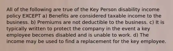 All of the following are true of the Key Person disability income policy EXCEPT a) Benefits are considered taxable income to the business. b) Premiums are not deductible to the business. c) It is typically written to protect the company in the event a key employee becomes disabled and is unable to work. d) The income may be used to find a replacement for the key employee.