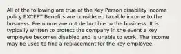 All of the following are true of the Key Person disability income policy EXCEPT Benefits are considered taxable income to the business. Premiums are not deductible to the business. It is typically written to protect the company in the event a key employee becomes disabled and is unable to work. The income may be used to find a replacement for the key employee.