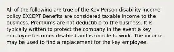 All of the following are true of the Key Person disability income policy EXCEPT Benefits are considered taxable income to the business. Premiums are not deductible to the business. It is typically written to protect the company in the event a key employee becomes disabled and is unable to work. The income may be used to find a replacement for the key employee.