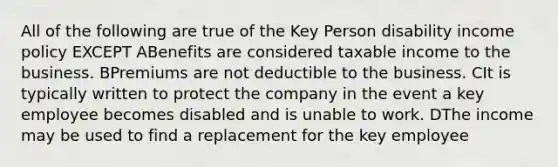 All of the following are true of the Key Person disability income policy EXCEPT ABenefits are considered taxable income to the business. BPremiums are not deductible to the business. CIt is typically written to protect the company in the event a key employee becomes disabled and is unable to work. DThe income may be used to find a replacement for the key employee