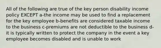 All of the following are true of the key person disability income policy EXCEPT a-the income may be used to find a replacement for the key employee b-benefits are considered taxable income to the business c-premiums are not deductible to the business d-it is typically written to protect the company in the event a key employee becomes disabled and is unable to work