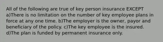 All of the following are true of key person insurance EXCEPT a)There is no limitation on the number of key employee plans in force at any one time. b)The employer is the owner, payor and beneficiary of the policy. c)The key employee is the insured. d)The plan is funded by permanent insurance only.