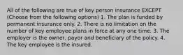 All of the following are true of key person insurance EXCEPT (Choose from the following options) 1. The plan is funded by permanent insurance only. 2. There is no limitation on the number of key employee plans in force at any one time. 3. The employer is the owner, payor and beneficiary of the policy. 4. The key employee is the insured.