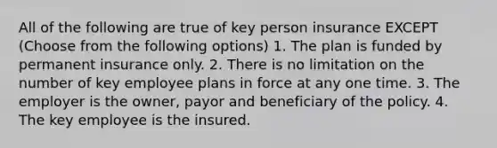 All of the following are true of key person insurance EXCEPT (Choose from the following options) 1. The plan is funded by permanent insurance only. 2. There is no limitation on the number of key employee plans in force at any one time. 3. The employer is the owner, payor and beneficiary of the policy. 4. The key employee is the insured.