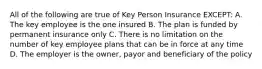 All of the following are true of Key Person Insurance EXCEPT: A. The key employee is the one insured B. The plan is funded by permanent insurance only C. There is no limitation on the number of key employee plans that can be in force at any time D. The employer is the owner, payor and beneficiary of the policy