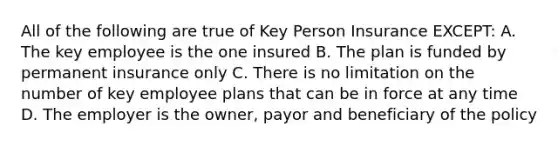 All of the following are true of Key Person Insurance EXCEPT: A. The key employee is the one insured B. The plan is funded by permanent insurance only C. There is no limitation on the number of key employee plans that can be in force at any time D. The employer is the owner, payor and beneficiary of the policy