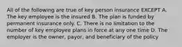 All of the following are true of key person insurance EXCEPT A. The key employee is the insured B. The plan is funded by permanent insurance only. C. There is no limitation to the number of key employee plans in force at any one time D. The employer is the owner, payor, and beneficiary of the policy