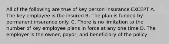 All of the following are true of key person insurance EXCEPT A. The key employee is the insured B. The plan is funded by permanent insurance only. C. There is no limitation to the number of key employee plans in force at any one time D. The employer is the owner, payor, and beneficiary of the policy