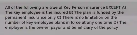 All of the following are true of Key Person insurance EXCEPT A) The key employee is the insured B) The plan is funded by the permanent insurance only C) There is no limitation on the number of key employee plans in force at any one time D) The employer is the owner, payor and beneficiary of the policy