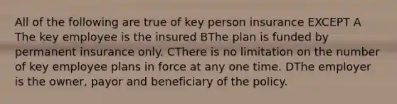 All of the following are true of key person insurance EXCEPT A The key employee is the insured BThe plan is funded by permanent insurance only. CThere is no limitation on the number of key employee plans in force at any one time. DThe employer is the owner, payor and beneficiary of the policy.