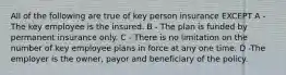 All of the following are true of key person insurance EXCEPT A -The key employee is the insured. B - The plan is funded by permanent insurance only. C - There is no limitation on the number of key employee plans in force at any one time. D -The employer is the owner, payor and beneficiary of the policy.