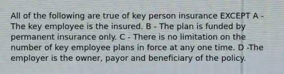 All of the following are true of key person insurance EXCEPT A -The key employee is the insured. B - The plan is funded by permanent insurance only. C - There is no limitation on the number of key employee plans in force at any one time. D -The employer is the owner, payor and beneficiary of the policy.