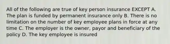 All of the following are true of key person insurance EXCEPT A. The plan is funded by permanent insurance only B. There is no limitation on the number of key employee plans in force at any time C. The employer is the owner, payor and beneficiary of the policy D. The key employee is insured