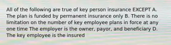 All of the following are true of key person insurance EXCEPT A. The plan is funded by permanent insurance only B. There is no limitation on the number of key employee plans in force at any one time The employer is the owner, payor, and beneficiary D. The key employee is the insured