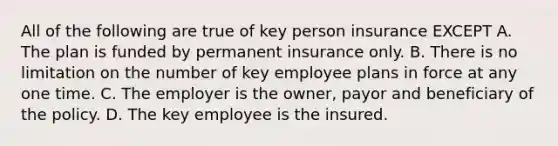 All of the following are true of key person insurance EXCEPT A. The plan is funded by permanent insurance only. B. There is no limitation on the number of key employee plans in force at any one time. C. The employer is the owner, payor and beneficiary of the policy. D. The key employee is the insured.