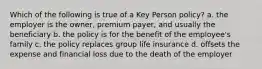 Which of the following is true of a Key Person policy? a. the employer is the owner, premium payer, and usually the beneficiary b. the policy is for the benefit of the employee's family c. the policy replaces group life insurance d. offsets the expense and financial loss due to the death of the employer