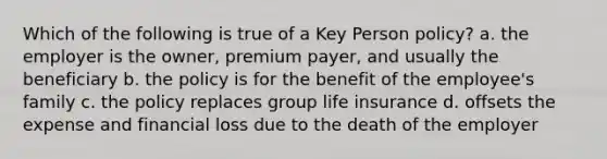 Which of the following is true of a Key Person policy? a. the employer is the owner, premium payer, and usually the beneficiary b. the policy is for the benefit of the employee's family c. the policy replaces group life insurance d. offsets the expense and financial loss due to the death of the employer