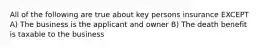 All of the following are true about key persons insurance EXCEPT A) The business is the applicant and owner B) The death benefit is taxable to the business