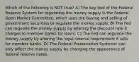 Which of the following is NOT true? A) The key tool of the Federal Reserve System for regulating the money supply is the Federal Open Market Committee, which uses the buying and selling of government securities to regulate the money supply. B) The Fed can regulate the money supply by altering the discount rate it charges to member banks for loans. C) The Fed can regulate the money supply by altering the legal reserve requirement it sets for member banks. D) The Federal Preservation Systemic can only affect the money supply by changing the appearance of federal reserve notes.