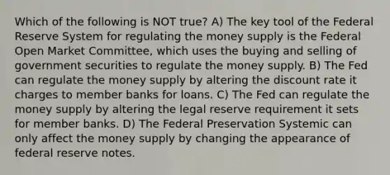 Which of the following is NOT true? A) The key tool of the Federal Reserve System for regulating the money supply is the Federal Open Market Committee, which uses the buying and selling of government securities to regulate the money supply. B) The Fed can regulate the money supply by altering the discount rate it charges to member banks for loans. C) The Fed can regulate the money supply by altering the legal reserve requirement it sets for member banks. D) The Federal Preservation Systemic can only affect the money supply by changing the appearance of federal reserve notes.