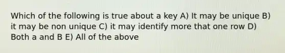 Which of the following is true about a key A) It may be unique B) it may be non unique C) it may identify more that one row D) Both a and B E) All of the above