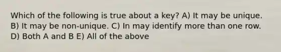 Which of the following is true about a key? A) It may be unique. B) It may be non-unique. C) In may identify more than one row. D) Both A and B E) All of the above