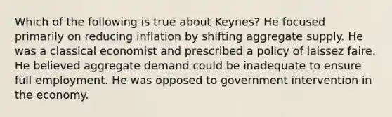 Which of the following is true about Keynes? He focused primarily on reducing inflation by shifting aggregate supply. He was a classical economist and prescribed a policy of laissez faire. He believed aggregate demand could be inadequate to ensure full employment. He was opposed to government intervention in the economy.