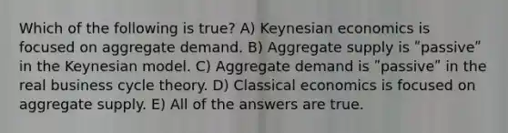 Which of the following is true? A) Keynesian economics is focused on aggregate demand. B) Aggregate supply is ʺpassiveʺ in the Keynesian model. C) Aggregate demand is ʺpassiveʺ in the real business cycle theory. D) Classical economics is focused on aggregate supply. E) All of the answers are true.