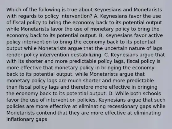 Which of the following is true about Keynesians and Monetarists with regards to policy intervention? A. Keynesians favor the use of fiscal policy to bring the economy back to its potential output while Monetarists favor the use of monetary policy to bring the economy back to its potential output. B. Keynesians favor active policy intervention to bring the economy back to its potential output while Monetarists argue that the uncertain nature of lags render policy intervention destabilizing. C. Keynesians argue that with its shorter and more predictable policy lags, fiscal policy is more effective that monetary policy in bringing the economy back to its potential output, while Monetarists argue that monetary policy lags are much shorter and more predictable than fiscal policy lags and therefore more effective in bringing the economy back to its potential output. D. While both schools favor the use of intervention policies, Keynesians argue that such policies are more effective at eliminating recessionary gaps while Monetarists contend that they are more effective at eliminating inflationary gaps