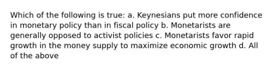 Which of the following is true: a. Keynesians put more confidence in monetary policy than in fiscal policy b. Monetarists are generally opposed to activist policies c. Monetarists favor rapid growth in the money supply to maximize economic growth d. All of the above