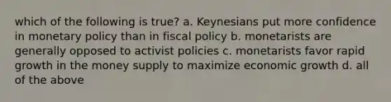 which of the following is true? a. Keynesians put more confidence in <a href='https://www.questionai.com/knowledge/kEE0G7Llsx-monetary-policy' class='anchor-knowledge'>monetary policy</a> than in <a href='https://www.questionai.com/knowledge/kPTgdbKdvz-fiscal-policy' class='anchor-knowledge'>fiscal policy</a> b. monetarists are generally opposed to activist policies c. monetarists favor rapid growth in the money supply to maximize economic growth d. all of the above