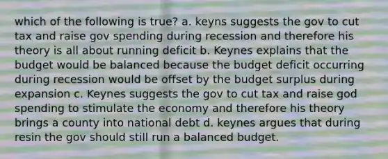 which of the following is true? a. keyns suggests the gov to cut tax and raise gov spending during recession and therefore his theory is all about running deficit b. Keynes explains that the budget would be balanced because the budget deficit occurring during recession would be offset by the budget surplus during expansion c. Keynes suggests the gov to cut tax and raise god spending to stimulate the economy and therefore his theory brings a county into national debt d. keynes argues that during resin the gov should still run a balanced budget.