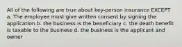 All of the following are true about key-person insurance EXCEPT a. The employee must give written consent by signing the application b. the business is the beneficiary c. the death benefit is taxable to the business d. the business is the applicant and owner