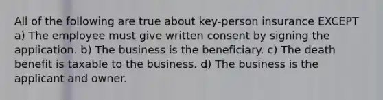 All of the following are true about key-person insurance EXCEPT a) The employee must give written consent by signing the application. b) The business is the beneficiary. c) The death benefit is taxable to the business. d) The business is the applicant and owner.