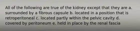 All of the following are true of the kidney except that they are a. surrounded by a fibrous capsule b. located in a position that is retroperitoneal c. located partly within the pelvic cavity d. covered by peritoneum e. held in place by the renal fascia