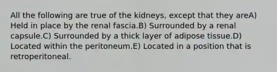 All the following are true of the kidneys, except that they areA) Held in place by the renal fascia.B) Surrounded by a renal capsule.C) Surrounded by a thick layer of adipose tissue.D) Located within the peritoneum.E) Located in a position that is retroperitoneal.