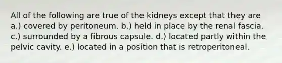 All of the following are true of the kidneys except that they are a.) covered by peritoneum. b.) held in place by the renal fascia. c.) surrounded by a fibrous capsule. d.) located partly within the pelvic cavity. e.) located in a position that is retroperitoneal.