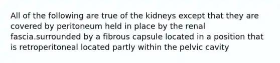 All of the following are true of the kidneys except that they are covered by peritoneum held in place by the renal fascia.surrounded by a fibrous capsule located in a position that is retroperitoneal located partly within the pelvic cavity